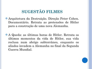 SUGESTÃO FILMES Arquitetura da Destruição. Direção Peter Cohen. Documentário. Retrata as pretensões de Hitler para a construção de uma nova Alemanha. A Queda: as últimas horas de Hitler. Retrata os últimos momentos da vida de Hitler, sua vida reclusa num abrigo subterrâneo, enquanto os aliados invadem a Alemanha no final da Segunda Guerra Mundial. 