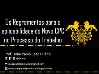 Os Regramentos para a
aplicabilidade do Novo CPC
no Processo do Trabalho
Prof. João Paulo Leão Hilário
@dr.leao
joaopauloleaohilario@gmail.com
www.joaopauloleaohilari0.blogspot.com
 