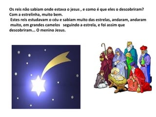 Os reis não sabiam onde estava o jesus , e como é que eles o descobriram?
Com a estrelinha, muito bem.
Estes reis estudavam o céu e sabiam muito das estrelas, andaram, andaram
muito, em grandes camelos seguindo a estrela, e foi assim que
descobriram... O menino Jesus.

 