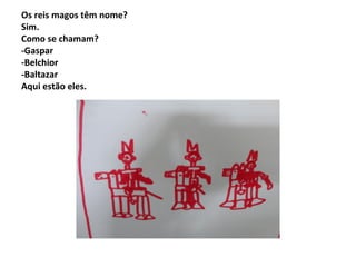 Os reis magos têm nome?
Sim.
Como se chamam?
-Gaspar
-Belchior
-Baltazar
Aqui estão eles.

 