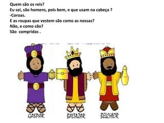 Quem são os reis?
Eu sei, são homens, pois bem, e que usam na cabeça ?
-Coroas.
E as roupas que vestem são como as nossas?
Não, e como são?
São compridas .

 