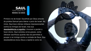 SAUL
Primeiro rei de Israel. Escolhido por Deus através
do profeta Samuel para liderar o povo de Israel. No
início, Saul teve vitórias militares impressionantes
contra os inimigos de Israel, mas sua
desobediência e orgulho o levaram a perder o
favor divino. Saul cometeu erros graves, como
oferecer sacrifícios quando não era permitido e
poupar o rei inimigo contra a vontade de Deus. Sua
desobediência levou Deus a rejeitá-lo como rei.
1047-1007 A.C
REINOU 40 ANOS
 