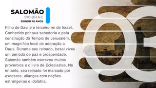 SALOMÃO
970-931 A.C
REINOU 40 ANOS
Filho de Davi e o terceiro rei de Israel.
Conhecido por sua sabedoria e pela
construção do Templo de Jerusalém,
um magnífico local de adoração a
Deus. Durante seu reinado, Israel viveu
um período de paz e prosperidade.
Salomão também escreveu muitos
provérbios e o livro de Eclesiastes. No
entanto, seu reinado foi marcado por
excessos, alianças com nações
estrangeiras e idolatria.
 