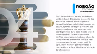 Filho de Salomão e o terceiro rei do Reino
Unido de Israel. Ele recusou o conselho dos
anciãos de Israel de aliviar as pesadas
cargas tributárias e trabalhistas impostas por
seu pai, optando por seguir o conselho dos
jovens conselheiros, que sugeriram uma
abordagem mais dura. Essa decisão levou à
divisão do reino. Enfrentou constantes
conflitos e guerras com Jeroboão, o líder do
Reino do Norte. Ele também teve que lidar
com ameaças externas, como o faraó do
Egito. Reino marcado por instabilidade e
desobediência a Deus. idolatria e a adoração
de falsos deuses
ROBOÃO
931-890 A.C
REINOU 17 ANOS
 
