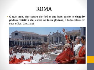 ROMA
• O que, pois, vier contra ele fará o que bem quiser, e ninguém
poderá resistir a ele; estará na terra gloriosa, e tudo estará em
suas mãos. Dan. 11:16
 