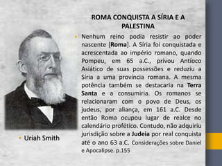 • Uriah Smith
ROMA CONQUISTA A SÍRIA E A
PALESTINA
 Nenhum reino podia resistir ao poder
nascente [Roma]. A Síria foi conquistada e
acrescentada ao império romano, quando
Pompeu, em 65 a.C., privou Antíoco
Asiático de suas possessões e reduziu a
Síria a uma província romana. A mesma
potência também se destacaria na Terra
Santa e a consumiria. Os romanos se
relacionaram com o povo de Deus, os
judeus, por aliança, em 161 a.C. Desde
então Roma ocupou lugar de realce no
calendário profético. Contudo, não adquiriu
jurisdição sobre a Judeia por real conquista
até o ano 63 a.C. Considerações sobre Daniel
e Apocalipse. p.155
 