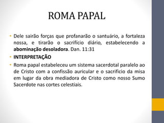 ROMA PAPAL
• Dele sairão forças que profanarão o santuário, a fortaleza
nossa, e tirarão o sacrifício diário, estabelecendo a
abominação desoladora. Dan. 11:31
• INTERPRETAҪÃO
• Roma papal estabeleceu um sistema sacerdotal paralelo ao
de Cristo com a confissão auricular e o sacrificio da misa
em lugar da obra mediadora de Cristo como nosso Sumo
Sacerdote nas cortes celestiais.
 
