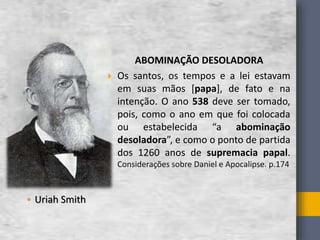 • Uriah Smith
ABOMINAҪÃO DESOLADORA
 Os santos, os tempos e a lei estavam
em suas mãos [papa], de fato e na
intenção. O ano 538 deve ser tomado,
pois, como o ano em que foi colocada
ou estabelecida “a abominação
desoladora”, e como o ponto de partida
dos 1260 anos de supremacia papal.
Considerações sobre Daniel e Apocalipse. p.174
 