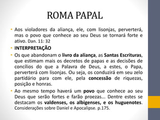 ROMA PAPAL
• Aos violadores da aliança, ele, com lisonjas, perverterá,
mas o povo que conhece ao seu Deus se tornará forte e
ativo. Dan. 11: 32
• INTERPRETAҪÃO
• Os que abandonam o livro da aliança, as Santas Escrituras,
que estimam mais os decretos de papas e as decisões de
concílios do que a Palavra de Deus, a estes, o Papa,
perverterá com lisonjas. Ou seja, os conduzirá em seu zelo
partidário para com ele, pela concessão de riquezas,
posição e honras.
• Ao mesmo tempo haverá um povo que conhece ao seu
Deus que serão fortes e farão proezas... Dentre estes se
destacam os valdenses, os albigenses, e os huguenotes.
Considerações sobre Daniel e Apocalipse. p.175.
 