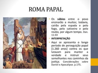 ROMA PAPAL
• Os sábios entre o povo
ensinarão a muitos; todavia,
cairão pela espada e pelo
fogo, pelo cativeiro e pelo
roubo, por algum tempo. Dan.
11:33
• INTERPRETAҪÃO
• Aqui se apresenta o longo
período de perseguição papal
[1.260 anos] contra os que
lutavam para manter a
verdade e instruir seus
semelhantes nos caminhos da
justiça. Considerações sobre
Daniel e Apocalipse. p.175.
 