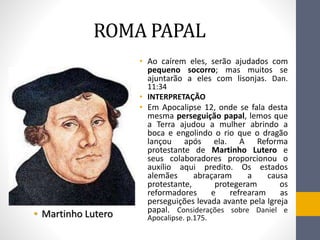 ROMA PAPAL
• Ao caírem eles, serão ajudados com
pequeno socorro; mas muitos se
ajuntarão a eles com lisonjas. Dan.
11:34
• INTERPRETAҪÃO
• Em Apocalipse 12, onde se fala desta
mesma perseguição papal, lemos que
a Terra ajudou a mulher abrindo a
boca e engolindo o rio que o dragão
lançou após ela. A Reforma
protestante de Martinho Lutero e
seus colaboradores proporcionou o
auxílio aqui predito. Os estados
alemães abraçaram a causa
protestante, protegeram os
reformadores e refrearam as
perseguições levada avante pela Igreja
papal. Considerações sobre Daniel e
Apocalipse. p.175.• Martinho Lutero
 