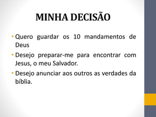 MINHA DECISÃO
• Quero guardar os 10 mandamentos de
Deus
• Desejo preparar-me para encontrar com
Jesus, o meu Salvador.
• Desejo anunciar aos outros as verdades da
bíblia.
 