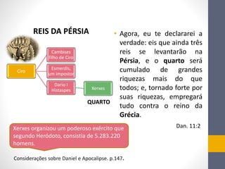 • Agora, eu te declararei a
verdade: eis que ainda três
reis se levantarão na
Pérsia, e o quarto será
cumulado de grandes
riquezas mais do que
todos; e, tornado forte por
suas riquezas, empregará
tudo contra o reino da
Grécia.
Dan. 11:2
Ciro
Cambises
filho de Ciro
Esmerdis,
um impostor
Dario I
Histaspes Xerxes
REIS DA PÉRSIA
QUARTO
Xerxes organizou um poderoso exército que
segundo Heródoto, consistia de 5.283.220
homens.
Considerações sobre Daniel e Apocalipse. p.147.
 