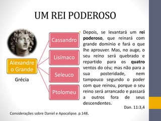UM REI PODEROSO
• Depois, se levantará um rei
poderoso, que reinará com
grande domínio e fará o que
lhe aprouver. Mas, no auge, o
seu reino será quebrado e
repartido para os quatro
ventos do céu; mas não para a
sua posteridade, nem
tampouco segundo o poder
com que reinou, porque o seu
reino será arrancado e passará
a outros fora de seus
descendentes.
Dan. 11:3,4
Alexandre
o Grande
Cassandro
Lisímaco
Seleuco
Ptolomeu
Grécia
Considerações sobre Daniel e Apocalipse. p.148.
 