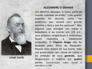  ALEXANDRE O GRANDE
 Seu domínio abrangia “a maior parte do
mundo habitado de então”. Com quanta
exatidão foi descrito como “rei
poderoso, que reinará com grande
domínio e fará o que lhe aprouver”. Mas
esgotou suas energias nas orgias e
bebedices, e ao morrer em 323 a.C.,
seus projetos vangloriosos e ambiciosos
foram repentina e totalmente
eclipsados. O Império Grego não foi
herdado pelos filhos de Alexandre.
Poucos anos depois de sua morte, toda
sua posteridade caiu vítima do ciúme e
da ambição de seus generais, que
desgarraram o império em quatro
partes. Considerações sobre Daniel e
Apocalipse. p.148.
• Uriah Smith
 