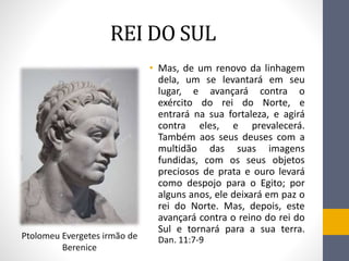 REI DO SUL
• Mas, de um renovo da linhagem
dela, um se levantará em seu
lugar, e avançará contra o
exército do rei do Norte, e
entrará na sua fortaleza, e agirá
contra eles, e prevalecerá.
Também aos seus deuses com a
multidão das suas imagens
fundidas, com os seus objetos
preciosos de prata e ouro levará
como despojo para o Egito; por
alguns anos, ele deixará em paz o
rei do Norte. Mas, depois, este
avançará contra o reino do rei do
Sul e tornará para a sua terra.
Dan. 11:7-9Ptolomeu Evergetes irmão de
Berenice
 