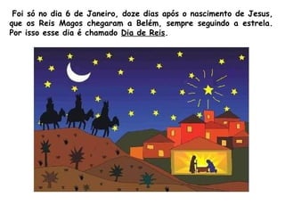 Foi só no dia 6 de Janeiro, doze dias após o nascimento de Jesus,
que os Reis Magos chegaram a Belém, sempre seguindo a estrela.
Por isso esse dia é chamado Dia de Reis.

 