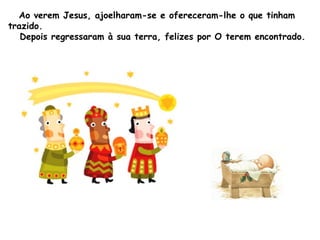 Ao verem Jesus, ajoelharam-se e ofereceram-lhe o que tinham
trazido.
Depois regressaram à sua terra, felizes por O terem encontrado.

 
