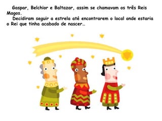 Gaspar, Belchior e Baltazar, assim se chamavam os três Reis
Magos.
Decidiram seguir a estrela até encontrarem o local onde estaria
o Rei que tinha acabado de nascer…

 