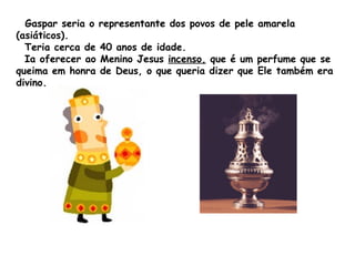 Gaspar seria o representante dos povos de pele amarela
(asiáticos).
Teria cerca de 40 anos de idade.
Ia oferecer ao Menino Jesus incenso, que é um perfume que se
queima em honra de Deus, o que queria dizer que Ele também era
divino.

 