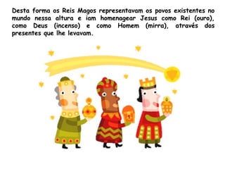 Desta forma os Reis Magos representavam os povos existentes no
mundo nessa altura e iam homenagear Jesus como Rei (ouro),
como Deus (incenso) e como Homem (mirra), através dos
presentes que lhe levavam.

 