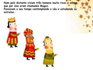 Num país distante viviam três homens muito ricos e sábios,
que por isso eram chamados Magos.
Passavam o seu tempo contemplando o céu e estudando as
estrelas…

 