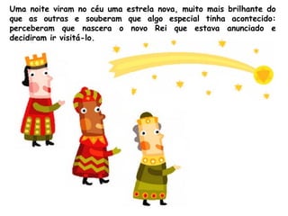 Uma noite viram no céu uma estrela nova, muito mais brilhante do
que as outras e souberam que algo especial tinha acontecido:
perceberam que nascera o novo Rei que estava anunciado e
decidiram ir visitá-lo.

 