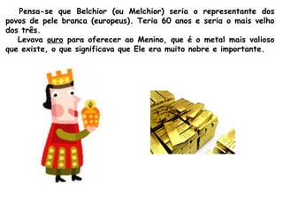 Pensa-se que Belchior (ou Melchior) seria o representante dos
povos de pele branca (europeus). Teria 60 anos e seria o mais velho
dos três.
Levava ouro para oferecer ao Menino, que é o metal mais valioso
que existe, o que significava que Ele era muito nobre e importante.

 