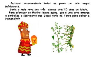 Baltazar representaria todos os povos de pele negra
(africanos). 
Seria o mais novo dos três, apenas com 20 anos de idade.
Para oferecer ao Menino levava mirra, que é uma erva amarga
e simboliza o sofrimento que Jesus teria na Terra para salvar a
Humanidade.

 