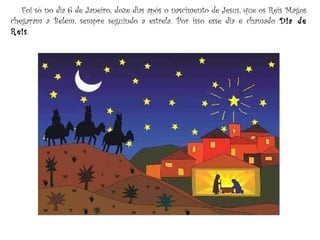 Foi só no dia 6 de Janeiro, doze dias após o nascimento de Jesus, que os Reis Magos
chegaram a Belém, sempre seguindo a estrela. Por isso esse dia é chamado Dia de
Reis.
 