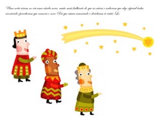 Uma noite viram no céu uma estrela nova, muito mais brilhante do que as outras e souberam que algo especial tinha
acontecido: perceberam que nascera o novo Rei que estava anunciado e decidiram ir visitá-Lo.
 