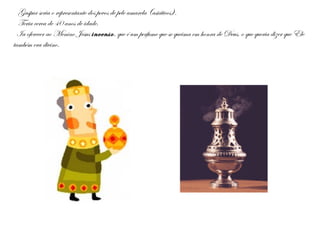 Gaspar seria o representante dos povos de pele amarela (asiáticos).
Teria cerca de 40 anos de idade.
Ia oferecer ao Menino Jesus incenso, que é um perfume que se queima em honra de Deus, o que queria dizer que Ele
também era divino.
 