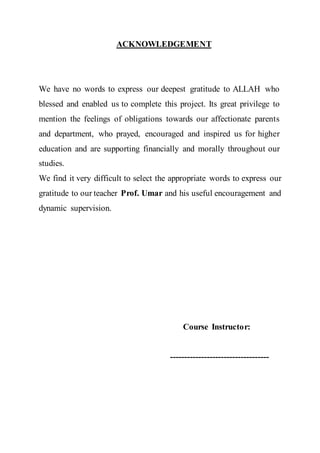 ACKNOWLEDGEMENT
We have no words to express our deepest gratitude to ALLAH who
blessed and enabled us to complete this project. Its great privilege to
mention the feelings of obligations towards our affectionate parents
and department, who prayed, encouraged and inspired us for higher
education and are supporting financially and morally throughout our
studies.
We find it very difficult to select the appropriate words to express our
gratitude to our teacher Prof. Umar and his useful encouragement and
dynamic supervision.
Course Instructor:
-----------------------------------
 
