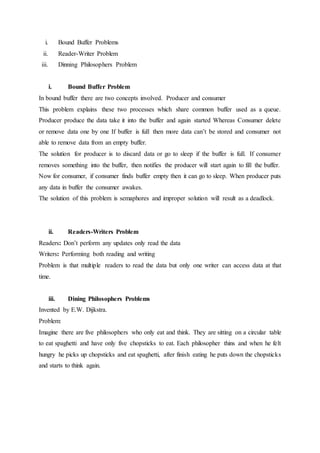 i. Bound Buffer Problems
ii. Reader-Writer Problem
iii. Dinning Philosophers Problem
i. Bound Buffer Problem
In bound buffer there are two concepts involved. Producer and consumer
This problem explains these two processes which share common buffer used as a queue.
Producer produce the data take it into the buffer and again started Whereas Consumer delete
or remove data one by one If buffer is full then more data can’t be stored and consumer not
able to remove data from an empty buffer.
The solution for producer is to discard data or go to sleep if the buffer is full. If consumer
removes something into the buffer, then notifies the producer will start again to fill the buffer.
Now for consumer, if consumer finds buffer empty then it can go to sleep. When producer puts
any data in buffer the consumer awakes.
The solution of this problem is semaphores and improper solution will result as a deadlock.
ii. Readers-Writers Problem
Readers: Don’t perform any updates only read the data
Writers: Performing both reading and writing
Problem is that multiple readers to read the data but only one writer can access data at that
time.
iii. Dining Philosophers Problems
Invented by E.W. Dijkstra.
Problem:
Imagine there are five philosophers who only eat and think. They are sitting on a circular table
to eat spaghetti and have only five chopsticks to eat. Each philosopher thins and when he felt
hungry he picks up chopsticks and eat spaghetti, after finish eating he puts down the chopsticks
and starts to think again.
 