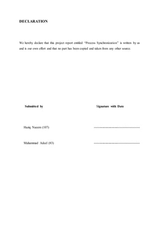 DECLARATION
We hereby declare that this project report entitled “Process Synchronization” is written by us
and is our own effort and that no part has been copied and taken from any other source.
Submitted by Signature with Date
Haziq Naeem (107) ----------------------------------------
Muhammad Adeel (83) ----------------------------------------
 