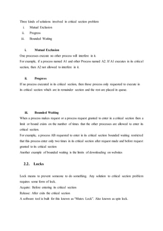 Three kinds of solutions involved in critical section problem
i. Mutual Exclusion
ii. Progress
iii. Bounded Waiting
i. Mutual Exclusion
One processes execute no other process will interfere in it.
For example, if a process named A1 and other Process named A2. If A1 executes in its critical
section, then A2 not allowed to interfere in it.
ii. Progress
If no process executed in its critical section, then those process only requested to execute in
its critical section which are in remainder section and the rest are placed in queue.
iii. Bounded Waiting
When a process makes request or a process request granted to enter in a critical section then a
limit or bound exists on the number of times that the other processes are allowed to enter its
critical section.
For example, a process AB requested to enter in its critical section bounded waiting restricted
that this process enter only two times in its critical section after request made and before request
granted to its critical section
Another example of bounded waiting is the limits of downloading on websites
2.2. Locks
Lock means to prevent someone to do something. Any solution to critical section problem
requires some form of lock.
Acquire: Before entering its critical section
Release: After exits the critical section
A software tool is built for this known as “Mutex Lock”. Also known as spin lock.
 