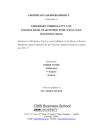 A REPORT ON LAB HOURS PROJECT
Undertaken at
CHOUDHARY UMBRELLA PVT. LTD.
COLLEGE ROAD, NEAR PETROL PUMP, FALNA, PALI-
RAJASTHAN-306116
Submitted to CMS Business School in partial fulfillment of the Master of Business
Management program offered by the Jain University, Bangalore during the academic
year 2015- 17
Submitted by
ZAHEER SAYYED
15MBA14212
1st Semester
Section E
Under the guidance of
Prof . SHARAT KUMAR
# 319, 17th Cross, 25th Main, J P Nagar 6th Phase, Bangalore – 560078
Karnataka, INDIA
E-mail: bschool@cms.ac.in, Website: www.bschool.cms.ac.in
 