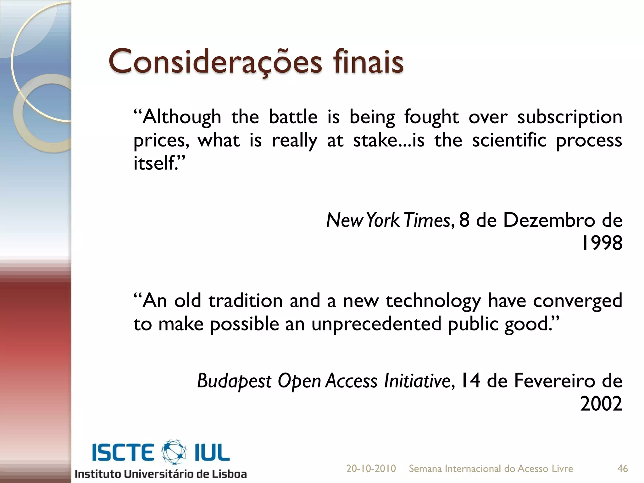 Considerações finais
 “Although the battle is being fought over subscription
 prices, what is really at stake...is the scientific process
 itself.”

                        New York Times, 8 de Dezembro de
                                                    1998

 “An old tradition and a new technology have converged
 to make possible an unprecedented public good.”

        Budapest Open Access Initiative, 14 de Fevereiro de
                                                       2002

                          20-10-2010   Semana Internacional do Acesso Livre   46
 
