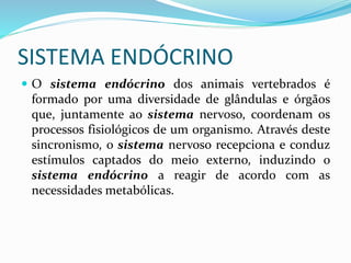 SISTEMA ENDÓCRINO
 O sistema endócrino dos animais vertebrados é
formado por uma diversidade de glândulas e órgãos
que, juntamente ao sistema nervoso, coordenam os
processos fisiológicos de um organismo. Através deste
sincronismo, o sistema nervoso recepciona e conduz
estímulos captados do meio externo, induzindo o
sistema endócrino a reagir de acordo com as
necessidades metabólicas.
 