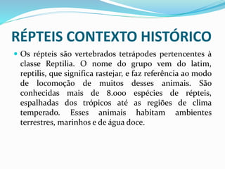 RÉPTEIS CONTEXTO HISTÓRICO
 Os répteis são vertebrados tetrápodes pertencentes à
classe Reptilia. O nome do grupo vem do latim,
reptilis, que significa rastejar, e faz referência ao modo
de locomoção de muitos desses animais. São
conhecidas mais de 8.000 espécies de répteis,
espalhadas dos trópicos até as regiões de clima
temperado. Esses animais habitam ambientes
terrestres, marinhos e de água doce.
 
