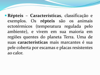  Répteis – Características, classificação e
exemplos. Os répteis são os animais
ectotérmicos (temperatura regulada pelo
ambiente), e vivem em sua maioria em
regiões quentes do planeta Terra. Uma de
suas características mais marcantes é sua
pele coberta por escamas e placas resistentes
ao calor.
 