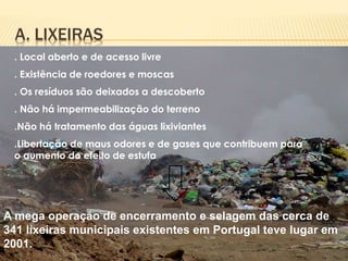 A. LIXEIRAS
. Local aberto e de acesso livre
. Existência de roedores e moscas
. Os resíduos são deixados a descoberto
. Não há impermeabilização do terreno
.Não há tratamento das águas lixiviantes
.Libertação de maus odores e de gases que contribuem para
o aumento do efeito de estufa
A mega operação de encerramento e selagem das cerca de
341 lixeiras municipais existentes em Portugal teve lugar em
2001.
 