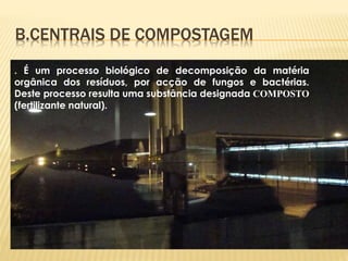 . É um processo biológico de decomposição da matéria
orgânica dos resíduos, por acção de fungos e bactérias.
Deste processo resulta uma substância designada COMPOSTO
(fertilizante natural).
B.CENTRAIS DE COMPOSTAGEM
 