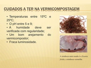 • Temperaturas entre 15ºC e
25ºC;
• O pH entre 5 e 9;
• A humidade deve ser
verificada com regularidade;
• Um bom arejamento do
vermicompostor;
• Fraca luminosidade.
CUIDADOS A TER NA VERMICOMPOSTAGEM
A minhoca mais usada é a Eisenia
fetida, a minhoca vermelha.
 
