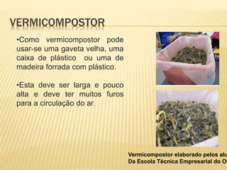 VERMICOMPOSTOR
•Como vermicompostor pode
usar-se uma gaveta velha, uma
caixa de plástico ou uma de
madeira forrada com plástico.
•Esta deve ser larga e pouco
alta e deve ter muitos furos
para a circulação do ar.
Vermicompostor elaborado pelos alu
Da Escola Técnica Empresarial do Oe
 