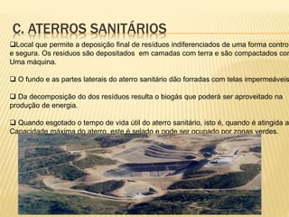 C. ATERROS SANITÁRIOS
Local que permite a deposição final de resíduos indiferenciados de uma forma control
e segura. Os residuos são depositados em camadas com terra e são compactados com
Uma máquina.
 O fundo e as partes laterais do aterro sanitário dão forradas com telas impermeáveis
 Da decomposição do dos resíduos resulta o biogás que poderá ser aproveitado na
produção de energia.
 Quando esgotado o tempo de vida útil do aterro sanitário, isto é, quando é atingida a
Capacidade máxima do aterro, este é selado e pode ser ocupado por zonas verdes.
 