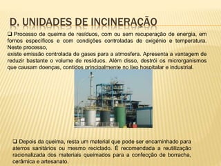 D. UNIDADES DE INCINERAÇÃO
 Processo de queima de resíduos, com ou sem recuperação de energia, em
fornos específicos e com condições controladas de oxigénio e temperatura.
Neste processo,
existe emissão controlada de gases para a atmosfera. Apresenta a vantagem de
reduzir bastante o volume de resíduos. Além disso, destrói os microrganismos
que causam doenças, contidos principalmente no lixo hospitalar e industrial.
 Depois da queima, resta um material que pode ser encaminhado para
aterros sanitários ou mesmo reciclado. É recomendada a reutilização
racionalizada dos materiais queimados para a confecção de borracha,
cerâmica e artesanato.
 