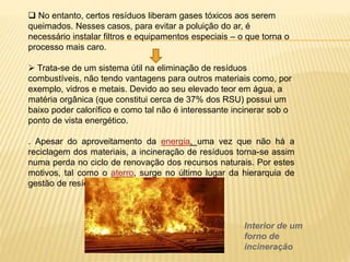  No entanto, certos resíduos liberam gases tóxicos aos serem
queimados. Nesses casos, para evitar a poluição do ar, é
necessário instalar filtros e equipamentos especiais – o que torna o
processo mais caro.
 Trata-se de um sistema útil na eliminação de resíduos
combustíveis, não tendo vantagens para outros materiais como, por
exemplo, vidros e metais. Devido ao seu elevado teor em água, a
matéria orgânica (que constitui cerca de 37% dos RSU) possui um
baixo poder calorífico e como tal não é interessante incinerar sob o
ponto de vista energético.
. Apesar do aproveitamento da energia, uma vez que não há a
reciclagem dos materiais, a incineração de resíduos torna-se assim
numa perda no ciclo de renovação dos recursos naturais. Por estes
motivos, tal como o aterro, surge no último lugar da hierarquia de
gestão de resíduos.
Interior de um
forno de
incineração
 