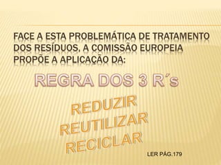 FACE A ESTA PROBLEMÁTICA DE TRATAMENTO
DOS RESÍDUOS, A COMISSÃO EUROPEIA
PROPÕE A APLICAÇÃO DA:
LER PÁG.179
 