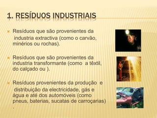 1. RESÍDUOS INDUSTRIAIS
 Resíduos que são provenientes da
industria extractiva (como o carvão,
minérios ou rochas).
 Resíduos que são provenientes da
industria transformante (como a têxtil,
do calçado ou ).
 Resíduos provenientes da produção e
distribuição da electricidade, gás e
água e até dos automóveis (como
pneus, baterias, sucatas de carroçarias)
.
 